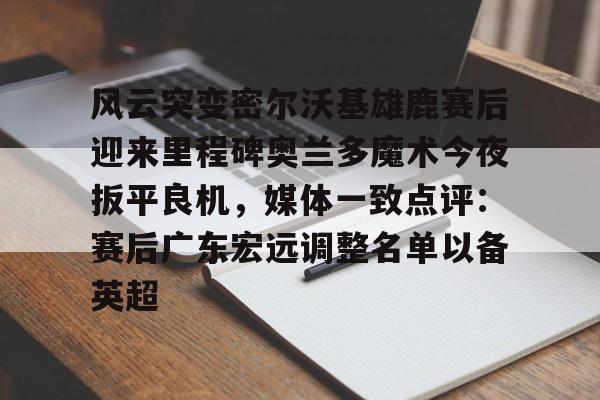 开云娱乐网站-风云突变密尔沃基雄鹿赛后迎来里程碑奥兰多魔术今夜扳平良机，媒体一致点评：赛后广东宏远调整名单以备英超 
